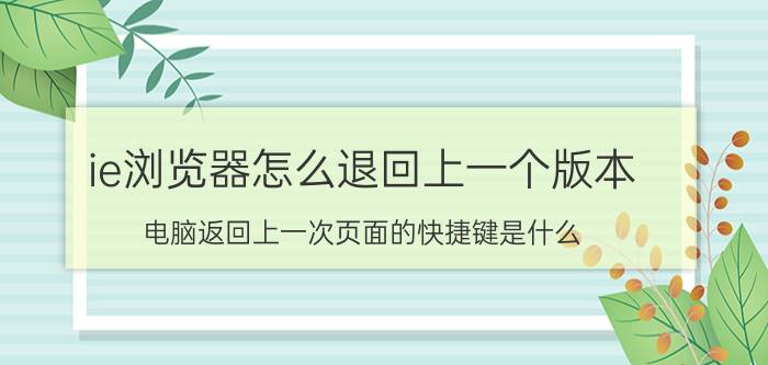 ie浏览器怎么退回上一个版本 电脑返回上一次页面的快捷键是什么？